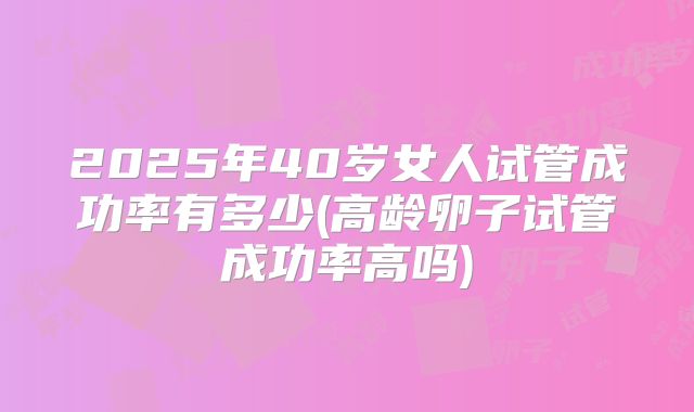 2025年40岁女人试管成功率有多少(高龄卵子试管成功率高吗)