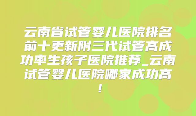 云南省试管婴儿医院排名前十更新附三代试管高成功率生孩子医院推荐_云南试管婴儿医院哪家成功高！