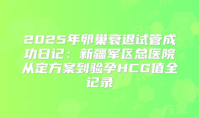 2025年卵巢衰退试管成功日记：新疆军区总医院从定方案到验孕HCG值全记录