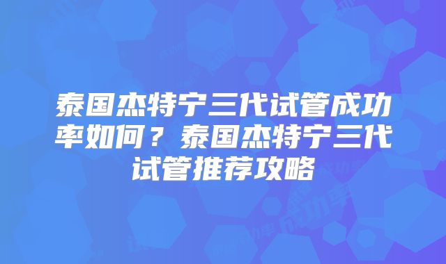 泰国杰特宁三代试管成功率如何？泰国杰特宁三代试管推荐攻略