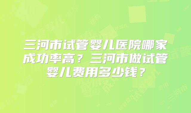 三河市试管婴儿医院哪家成功率高？三河市做试管婴儿费用多少钱？