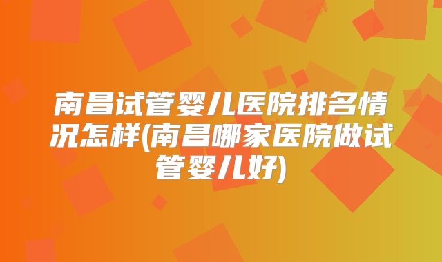 南昌试管婴儿医院排名情况怎样(南昌哪家医院做试管婴儿好)