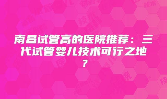 南昌试管高的医院推荐：三代试管婴儿技术可行之地？