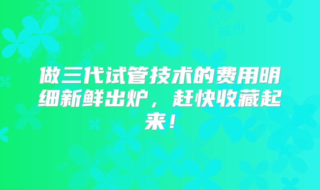 做三代试管技术的费用明细新鲜出炉,赶快收藏起来!