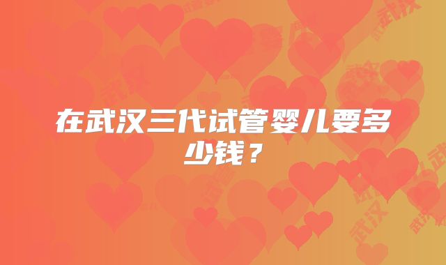在武汉三代试管婴儿要多少钱？