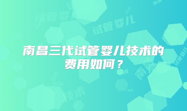 南昌三代试管婴儿技术的费用如何？