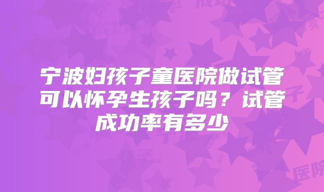 宁波妇孩子童医院做试管可以怀孕生孩子吗?试管成功率有多少