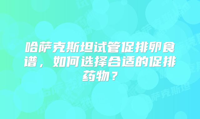 哈萨克斯坦试管促排卵食谱,如何选择合适的促排药物?