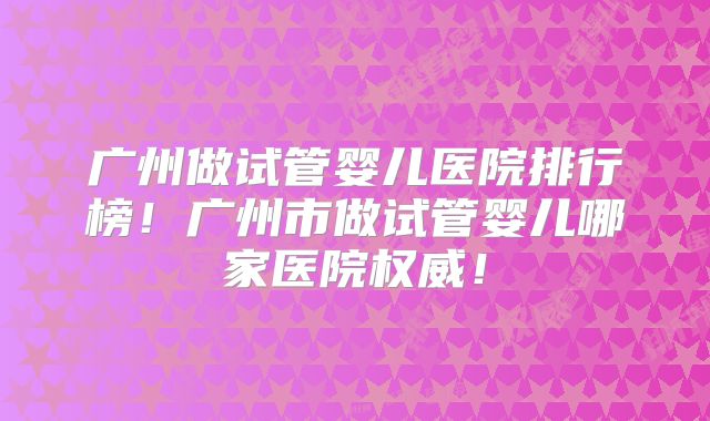 广州做试管婴儿医院排行榜！广州市做试管婴儿哪家医院权威！