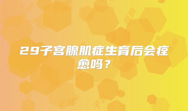 29子宫腺肌症生育后会痊愈吗?