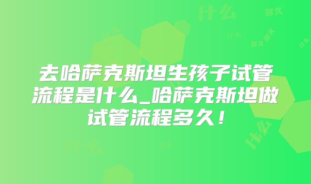 去哈萨克斯坦生孩子试管流程是什么_哈萨克斯坦做试管流程多久！