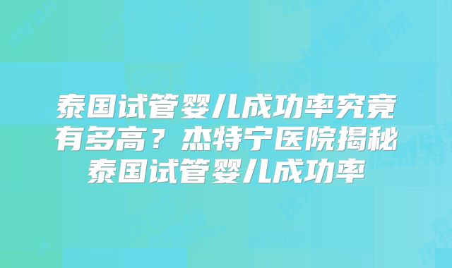 泰国试管婴儿成功率究竟有多高？杰特宁医院揭秘泰国试管婴儿成功率