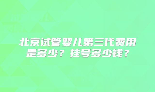 北京试管婴儿第三代费用是多少？挂号多少钱？