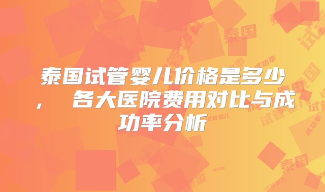 泰国试管婴儿价格是多少， 各大医院费用对比与成功率分析