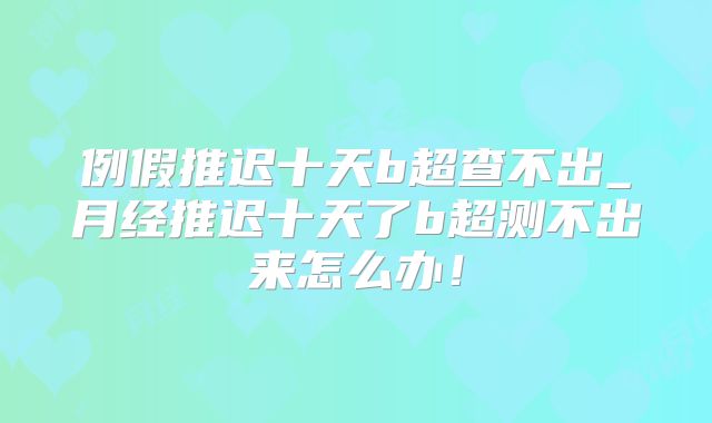 例假推迟十天b超查不出_月经推迟十天了b超测不出来怎么办!