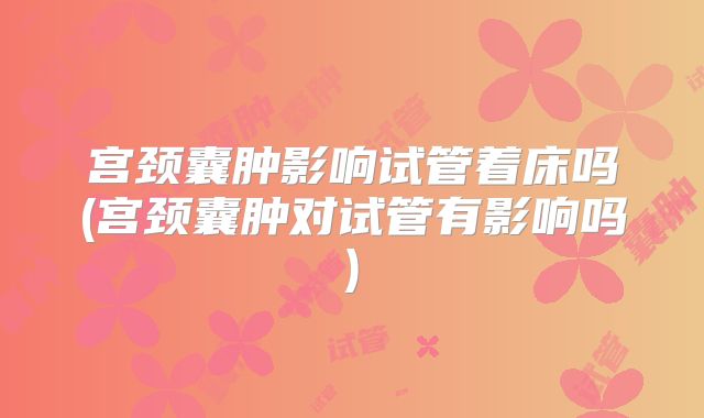 宫颈囊肿影响试管着床吗(宫颈囊肿对试管有影响吗)