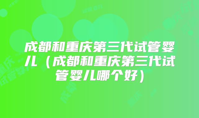 成都和重庆第三代试管婴儿（成都和重庆第三代试管婴儿哪个好）