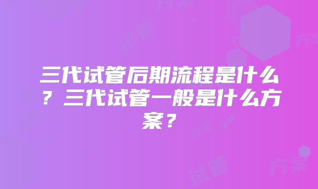 三代试管后期流程是什么？三代试管一般是什么方案？