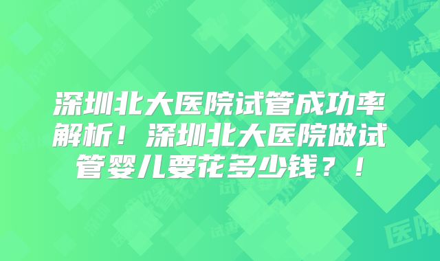 深圳北大医院试管成功率解析！深圳北大医院做试管婴儿要花多少钱？！