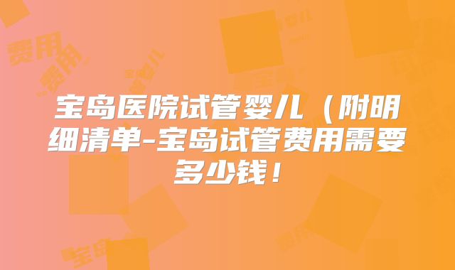 宝岛医院试管婴儿(附明细清单-宝岛试管费用需要多少钱!