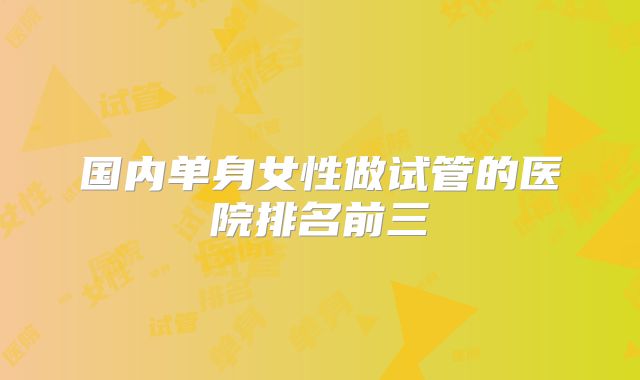 国内单身女性做试管的医院排名前三