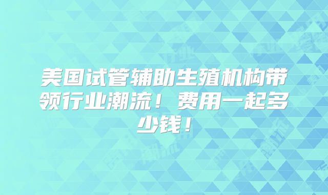 美国试管辅助生殖机构带领行业潮流！费用一起多少钱！