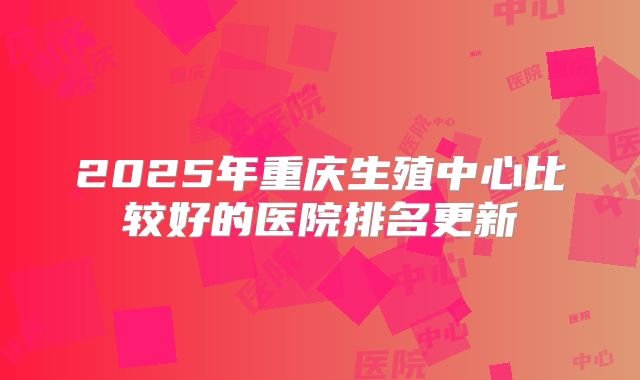 2025年重庆生殖中心比较好的医院排名更新