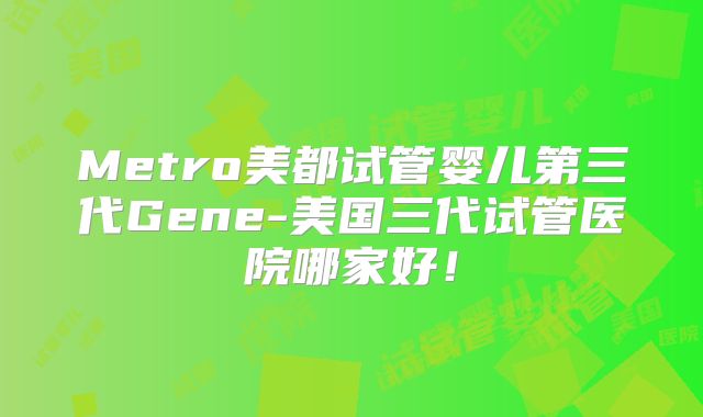 Metro美都试管婴儿第三代Gene-美国三代试管医院哪家好！