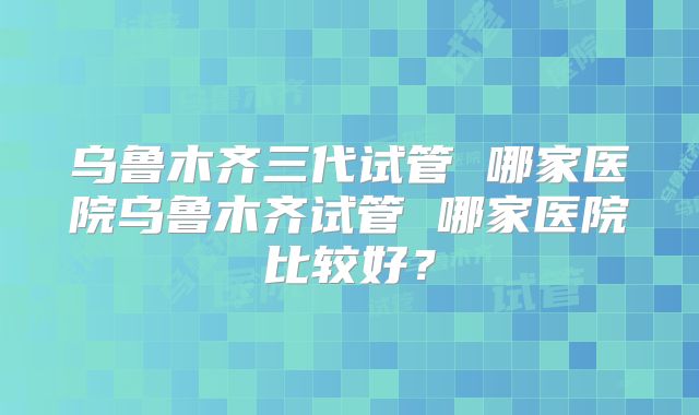 乌鲁木齐三代试管 哪家医院乌鲁木齐试管 哪家医院比较好？