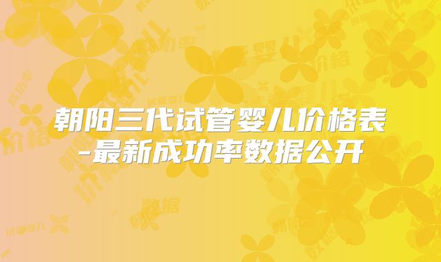 朝阳三代试管婴儿价格表-最新成功率数据公开