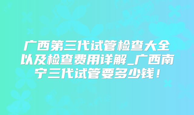 广西第三代试管检查大全以及检查费用详解_广西南宁三代试管要多少钱！