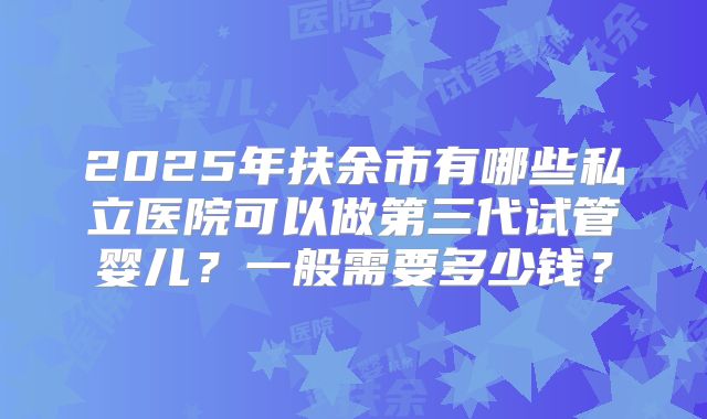 2025年扶余市有哪些私立医院可以做第三代试管婴儿？一般需要多少钱？