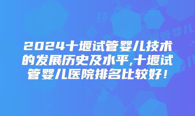 2024十堰试管婴儿技术的发展历史及水平,十堰试管婴儿医院排名比较好!