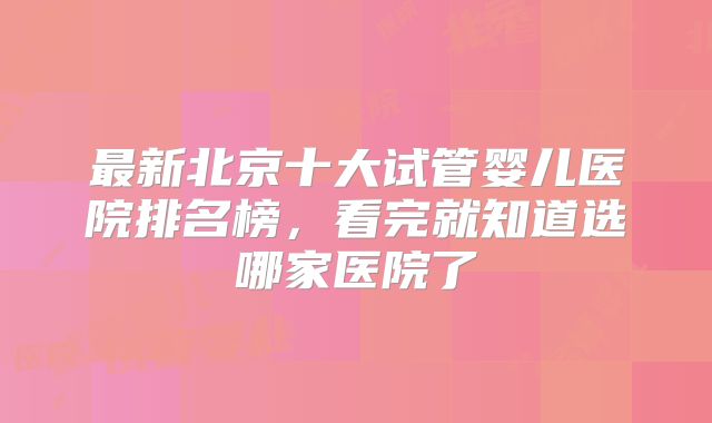 最新北京十大试管婴儿医院排名榜，看完就知道选哪家医院了