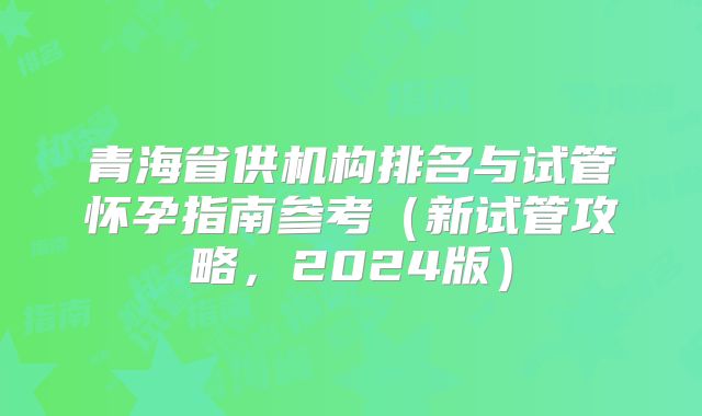 青海省供机构排名与试管怀孕指南参考（新试管攻略，2024版）