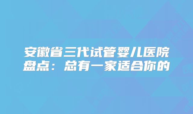 安徽省三代试管婴儿医院盘点：总有一家适合你的