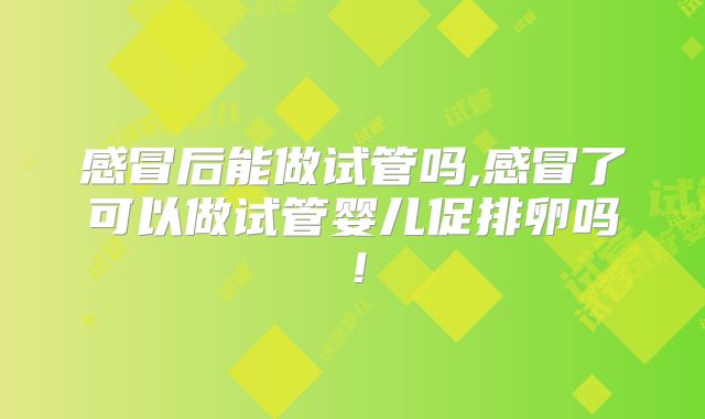 感冒后能做试管吗,感冒了可以做试管婴儿促排卵吗!
