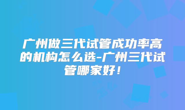 广州做三代试管成功率高的机构怎么选-广州三代试管哪家好！