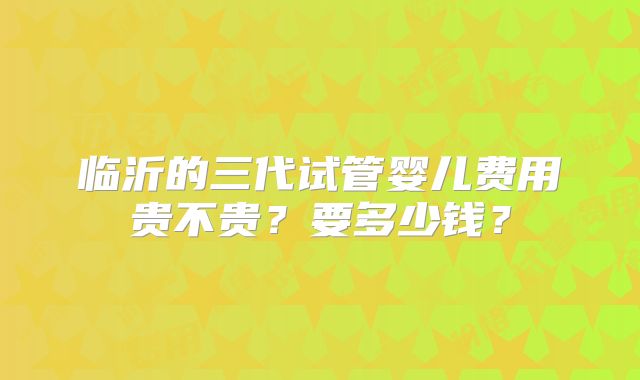 临沂的三代试管婴儿费用贵不贵？要多少钱？