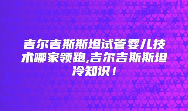 吉尔吉斯斯坦试管婴儿技术哪家领跑,吉尔吉斯斯坦冷知识！