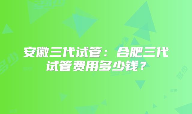 安徽三代试管：合肥三代试管费用多少钱？