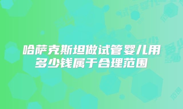 哈萨克斯坦做试管婴儿用多少钱属于合理范围