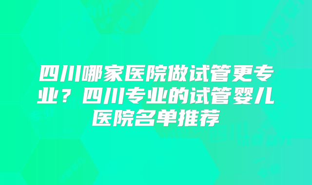 四川哪家医院做试管更专业？四川专业的试管婴儿医院名单推荐