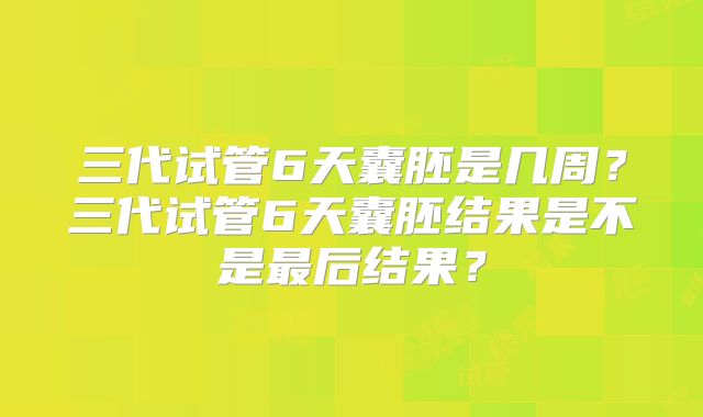 三代试管6天囊胚是几周？三代试管6天囊胚结果是不是最后结果？