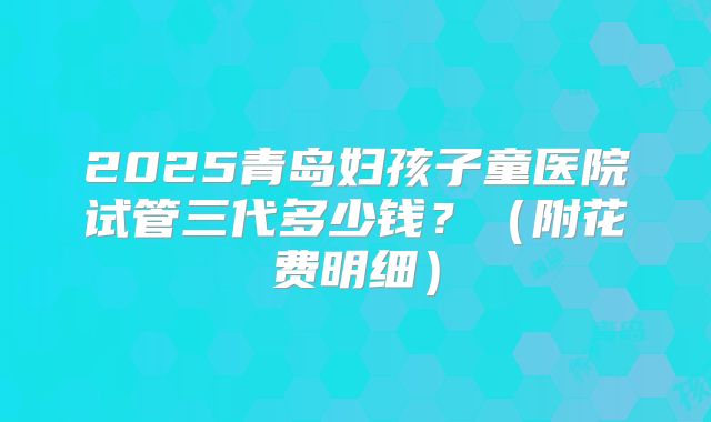 2025青岛妇孩子童医院试管三代多少钱？（附花费明细）