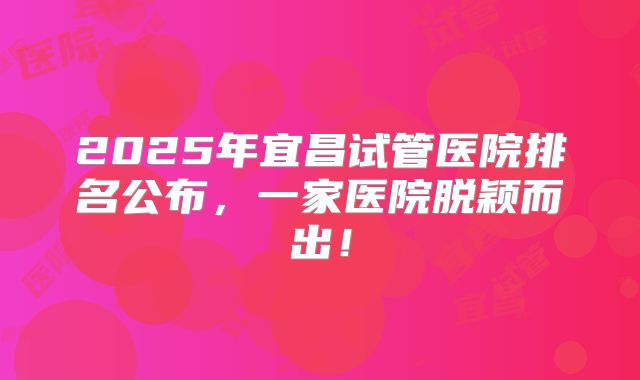 2025年宜昌试管医院排名公布，一家医院脱颖而出！