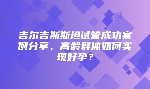 吉尔吉斯斯坦试管成功案例分享，高龄群体如何实现好孕？