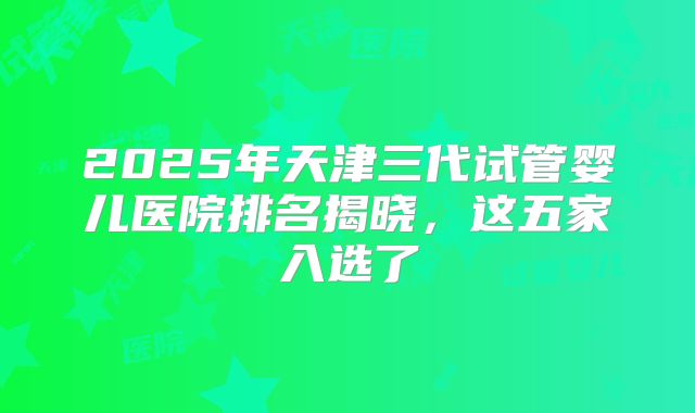 2025年天津三代试管婴儿医院排名揭晓，这五家入选了