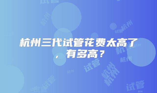 杭州三代试管花费太高了,有多高?