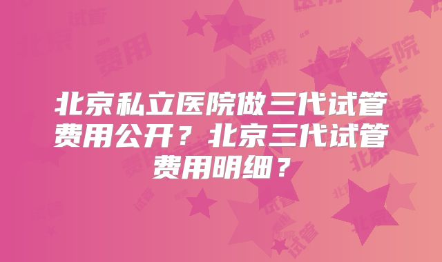 北京私立医院做三代试管费用公开?北京三代试管费用明细?